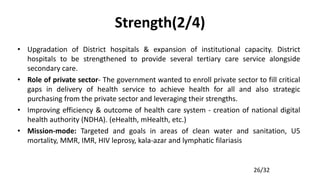 26/32
Strength(2/4)
• Upgradation of District hospitals & expansion of institutional capacity. District
hospitals to be strengthened to provide several tertiary care service alongside
secondary care.
• Role of private sector- The government wanted to enroll private sector to fill critical
gaps in delivery of health service to achieve health for all and also strategic
purchasing from the private sector and leveraging their strengths.
• Improving efficiency & outcome of health care system - creation of national digital
health authority (NDHA). (eHealth, mHealth, etc.)
• Mission-mode: Targeted and goals in areas of clean water and sanitation, U5
mortality, MMR, IMR, HIV leprosy, kala-azar and lymphatic filariasis
 