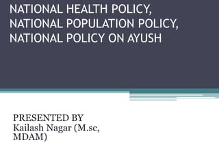 NATIONAL HEALTH POLICY,
NATIONAL POPULATION POLICY,
NATIONAL POLICY ON AYUSH
PRESENTED BY
Kailash Nagar (M.sc,
MDAM)
 