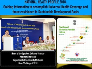 NATIONAL HEALTH PROFILE 2018;
Guiding information to accomplish Universal Health Coverage and
those envisioned in Sustainable Development Goals
Name of the Speaker: Dr.Rama Shankar
Assistant Professor
Department of Community Medicine
Date: 31st August 2018
!1
 