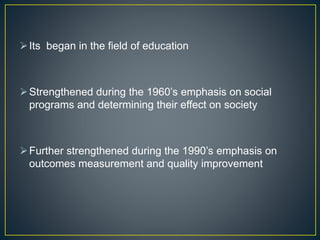 Its began in the field of education
Strengthened during the 1960’s emphasis on social
programs and determining their effect on society
Further strengthened during the 1990’s emphasis on
outcomes measurement and quality improvement
 