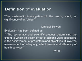 “The systematic investigation of the worth, merit, or
significance of an ‘object’ ”
Michael Scriven
Evaluation has been defined as
“ The systematic and scientific process determining the
extent to which an action or set of actions were successful
in the achievement of pre-determined objectives. It involves
measurement of adequacy, effectiveness and efficiency of
health services”
-WHO
 