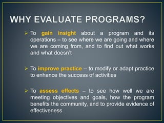  To gain insight about a program and its
operations – to see where we are going and where
we are coming from, and to find out what works
and what doesn’t
 To improve practice – to modify or adapt practice
to enhance the success of activities
 To assess effects – to see how well we are
meeting objectives and goals, how the program
benefits the community, and to provide evidence of
effectiveness
 