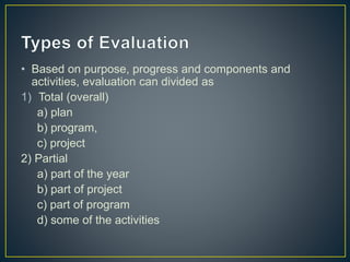 • Based on purpose, progress and components and
activities, evaluation can divided as
1) Total (overall)
a) plan
b) program,
c) project
2) Partial
a) part of the year
b) part of project
c) part of program
d) some of the activities
 