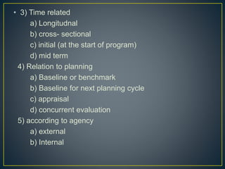 • 3) Time related
a) Longitudnal
b) cross- sectional
c) initial (at the start of program)
d) mid term
4) Relation to planning
a) Baseline or benchmark
b) Baseline for next planning cycle
c) appraisal
d) concurrent evaluation
5) according to agency
a) external
b) Internal
 