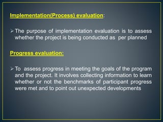 Implementation(Process) evaluation:
The purpose of implementation evaluation is to assess
whether the project is being conducted as per planned
Progress evaluation:
To assess progress in meeting the goals of the program
and the project. It involves collecting information to learn
whether or not the benchmarks of participant progress
were met and to point out unexpected developments
 
