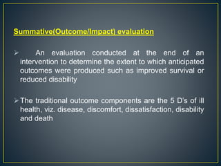 Summative(Outcome/Impact) evaluation
 An evaluation conducted at the end of an
intervention to determine the extent to which anticipated
outcomes were produced such as improved survival or
reduced disability
The traditional outcome components are the 5 D’s of ill
health, viz. disease, discomfort, dissatisfaction, disability
and death
 