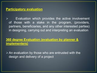 Participatory evaluation
 Evaluation which provides the active involvement
of those with a stake in the program, (providers,
partners, beneficiaries, and any other interested parties)
in designing, carrying out and interpreting an evaluation
360 degree Evaluation (evaluation by planner &
implementers)
An evaluation by those who are entrusted with the
design and delivery of a project
 