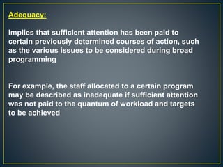 Adequacy:
Implies that sufficient attention has been paid to
certain previously determined courses of action, such
as the various issues to be considered during broad
programming
For example, the staff allocated to a certain program
may be described as inadequate if sufficient attention
was not paid to the quantum of workload and targets
to be achieved
 