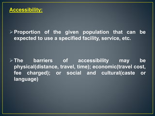 Accessibility:
Proportion of the given population that can be
expected to use a specified facility, service, etc.
The barriers of accessibility may be
physical(distance, travel, time); economic(travel cost,
fee charged); or social and cultural(caste or
language)
 