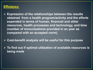 Efficiency:
 Expression of the relationships between the results
obtained from a health program/activity and the efforts
expended in terms of human, financial and other
resources, health processes and technology, and time
(number of immunizations provided in an year as
compared with an accepted norm)
 Cost-benefit analysis will be useful for this purpose
 To find out if optimal utilization of available resources is
being made
 