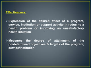 Effectiveness:
Expression of the desired effect of a program,
service, institution or support activity in reducing a
health problem or improving an unsatisfactory
health situation
Measures the degree of attainment of the
predetermined objectives & targets of the program,
service/institution
 