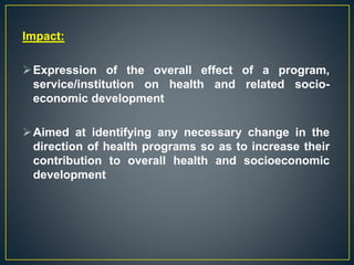 Impact:
Expression of the overall effect of a program,
service/institution on health and related socio-
economic development
Aimed at identifying any necessary change in the
direction of health programs so as to increase their
contribution to overall health and socioeconomic
development
 