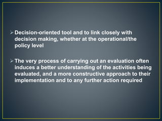 Decision-oriented tool and to link closely with
decision making, whether at the operational/the
policy level
The very process of carrying out an evaluation often
induces a better understanding of the activities being
evaluated, and a more constructive approach to their
implementation and to any further action required
 