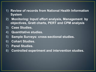 1) Review of records from National Health Information
System
2) Monitoring: Input/ effort analysis, Management by
objectives, Gratt charts, PERT and CPM analysis
3) Case Studies.
4) Quantitative studies.
5) Sample Surveys: cross-sectional studies.
6) Cohart Studies.
7) Panel Studies.
8) Controlled experiment and intervention studies.
 