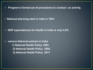  Program is formal set of procedures to conduct an activity.
 National planning start in india in 1951.
 GDP expendatures for Health in India is only 4.8%
 various National policies in India
1) National Health Policy 1983
2) National Health Policy 2002
3) National Health Policy 2017
 