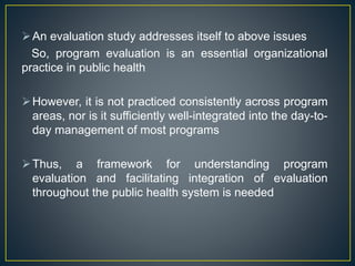 An evaluation study addresses itself to above issues
So, program evaluation is an essential organizational
practice in public health
However, it is not practiced consistently across program
areas, nor is it sufficiently well-integrated into the day-to-
day management of most programs
Thus, a framework for understanding program
evaluation and facilitating integration of evaluation
throughout the public health system is needed
 