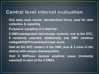  One state each month, standardized forms used for data
collection & reporting
 Purposive sampling of 2-districts
 5 DMCs(designated microscopy centers): one at the DTC,
4 randomly selected, additionally one DMC (medical
college/NGO/Private/tribal/urban slum)
 Visit all the DOT centers in the DMC area & 3 more in the
district with unique characteristics
 Visit 5 NSP(new sputum positive) cases (randomly
selected) in each of the 5 DMCs
 