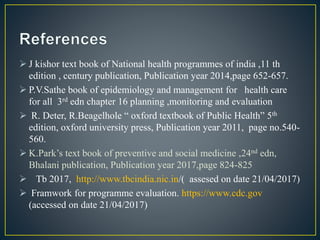 J kishor text book of National health programmes of india ,11 th
edition , century publication, Publication year 2014,page 652-657.
 P.V.Sathe book of epidemiology and management for health care
for all 3rd edn chapter 16 planning ,monitoring and evaluation
 R. Deter, R.Beagelhole “ oxford textbook of Public Health” 5th
edition, oxford university press, Publication year 2011, page no.540-
560.
 K.Park’s text book of preventive and social medicine ,24nd edn,
Bhalani publication, Publication year 2017,page 824-825
 Tb 2017, http://www.tbcindia.nic.in/( assesed on date 21/04/2017)
 Framwork for programme evaluation. https://www.cdc.gov
(accessed on date 21/04/2017)
 