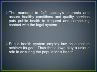 The mandate to fulfil society’s interests and
assure healthy conditions and quality services
puts public health in frequent and compelling
contact with the legal system.
Public health system employ law as a tool to
achieve its goal. Thus these laws play a unique
role in ensuring the population’s health.
 