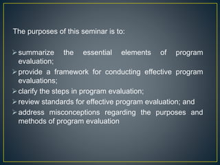 The purposes of this seminar is to:
summarize the essential elements of program
evaluation;
provide a framework for conducting effective program
evaluations;
clarify the steps in program evaluation;
review standards for effective program evaluation; and
address misconceptions regarding the purposes and
methods of program evaluation
 