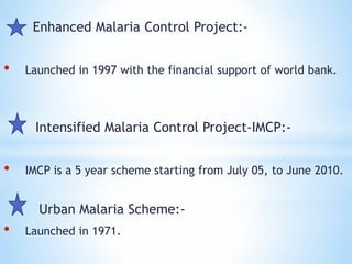 Enhanced Malaria Control Project:-
• Launched in 1997 with the financial support of world bank.
Intensified Malaria Control Project-IMCP:-
• IMCP is a 5 year scheme starting from July 05, to June 2010.
Urban Malaria Scheme:-
• Launched in 1971.
 