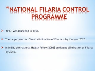 *NATIONAL FILARIA CONTROL
PROGRAMME
 NFCP was launched in 1955.
 The target year for Global elimination of Filaria is by the year 2020.
 In India, the National Health Policy [2002] envisages elimination of Filaria
by 2015.
 