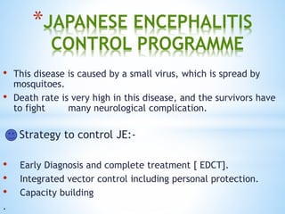 *JAPANESE ENCEPHALITIS
CONTROL PROGRAMME
• This disease is caused by a small virus, which is spread by
mosquitoes.
• Death rate is very high in this disease, and the survivors have
to fight many neurological complication.
Strategy to control JE:-
• Early Diagnosis and complete treatment [ EDCT].
• Integrated vector control including personal protection.
• Capacity building
.
 