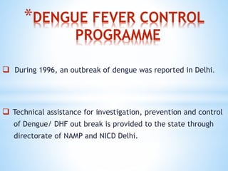 *DENGUE FEVER CONTROL
PROGRAMME
 During 1996, an outbreak of dengue was reported in Delhi.
 Technical assistance for investigation, prevention and control
of Dengue/ DHF out break is provided to the state through
directorate of NAMP and NICD Delhi.
 