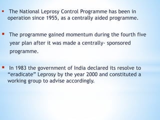  The National Leprosy Control Programme has been in
operation since 1955, as a centrally aided programme.
 The programme gained momentum during the fourth five
year plan after it was made a centrally- sponsored
programme.
 In 1983 the government of India declared its resolve to
“eradicate” Leprosy by the year 2000 and constituted a
working group to advise accordingly.
 