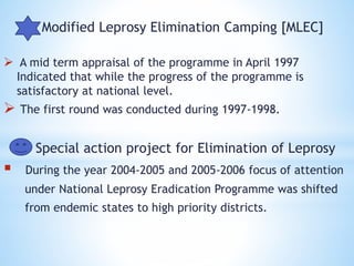 Modified Leprosy Elimination Camping [MLEC]
 A mid term appraisal of the programme in April 1997
Indicated that while the progress of the programme is
satisfactory at national level.
 The first round was conducted during 1997-1998.
Special action project for Elimination of Leprosy
 During the year 2004-2005 and 2005-2006 focus of attention
under National Leprosy Eradication Programme was shifted
from endemic states to high priority districts.
 