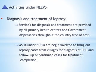 Activities under NLEP:-
• Diagnosis and treatment of leprosy:
Service's for diagnosis and treatment are provided
by all primary health centres and Government
dispensaries throughout the country free of cost.
ASHA under NRHM are begin involved to bring out
leprosy cases from villages for diagnosis at PHC and
follow- up of confirmed cases for treatment
completion.
 