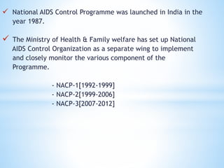  National AIDS Control Programme was launched in India in the
year 1987.
 The Ministry of Health & Family welfare has set up National
AIDS Control Organization as a separate wing to implement
and closely monitor the various component of the
Programme.
- NACP-1[1992-1999]
- NACP-2[1999-2006]
- NACP-3[2007-2012]
 