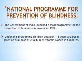 *NATIONAL PROGRAMME FOR
PREVENTION OF BLINDNESS:
 The Government of India launched a mass programme for the
prevention of blindness in November 1976.
 Under this programme children between 1-5 years are begin
given an oral dose of 2 lakh IU of vitamin A once in 6 months.
 