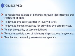  OBJECTIVES:-
 To reduce the backlog of blindness through identification and
treatment of blind.
 To develop eye care facilities in every district.
 To develop human resources for providing eye care services.
 To improve quality of service delivery.
 To secure participation of voluntary organizations in eye care.
 To enhance community awareness on eye care.
 