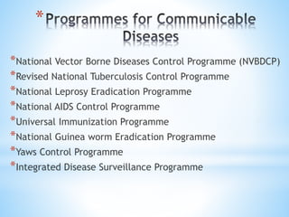 *
*National Vector Borne Diseases Control Programme (NVBDCP)
*Revised National Tuberculosis Control Programme
*National Leprosy Eradication Programme
*National AIDS Control Programme
*Universal Immunization Programme
*National Guinea worm Eradication Programme
*Yaws Control Programme
*Integrated Disease Surveillance Programme
 