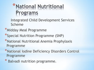 *
Integrated Child Development Services
Scheme
*Midday Meal Programme
*Special Nutrition Programme (SNP)
*National Nutritional Anemia Prophylaxis
Programme
*National Iodine Deficiency Disorders Control
Programme
* Balvadi nutrition programme.
 