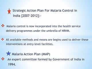 Strategic Action Plan For Malaria Control in
India [2007-2012]:-
 Malaria control is now incorporated into the health service
delivery programmes under the umbrella of NRHM.
 All available methods and means are begins used to deliver these
interventions at entry-level facilities.
Malaria Action Plan (MAP)
 An expert committee formed by Government of India in
1994.
 