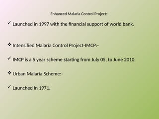 Enhanced Malaria Control Project:-
 Launched in 1997 with the financial support of world bank.
 Intensified Malaria Control Project-IMCP:-
 IMCP is a 5 year scheme starting from July 05, to June 2010.
 Urban Malaria Scheme:-
 Launched in 1971.
 