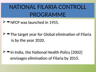 NATIONAL FILARIA CONTROLL
PROGRAMME
NFCP was launched in 1955.
The target year for Global elimination of Filaria
is by the year 2020.
In India, the National Health Policy [2002]
envisages elimination of Filaria by 2015.
 