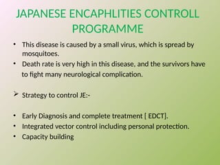 JAPANESE ENCAPHLITIES CONTROLL
PROGRAMME
• This disease is caused by a small virus, which is spread by
mosquitoes.
• Death rate is very high in this disease, and the survivors have
to fight many neurological complication.
 Strategy to control JE:-
• Early Diagnosis and complete treatment [ EDCT].
• Integrated vector control including personal protection.
• Capacity building
 