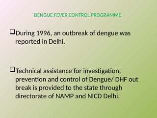 DENGUE FEVER CONTROL PROGRAMME
During 1996, an outbreak of dengue was
reported in Delhi.
Technical assistance for investigation,
prevention and control of Dengue/ DHF out
break is provided to the state through
directorate of NAMP and NICD Delhi.
 