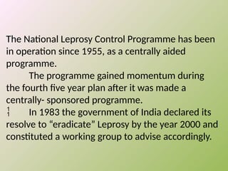 The National Leprosy Control Programme has been
in operation since 1955, as a centrally aided
programme.
The programme gained momentum during
the fourth five year plan after it was made a
centrally- sponsored programme.
 In 1983 the government of India declared its
resolve to “eradicate” Leprosy by the year 2000 and
constituted a working group to advise accordingly.
 