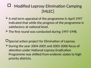  Modified Leprosy Elimination Camping
[MLEC]
A mid term appraisal of the programme in April 1997
Indicated that while the progress of the programme is
satisfactory at national level.
The first round was conducted during 1997-1998.
Special action project for Elimination of Leprosy
During the year 2004-2005 and 2005-2006 focus of
attention under National Leprosy Eradication
Programme was shifted from endemic states to high
priority districts.
 