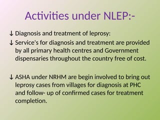 Activities under NLEP:-
ↆ Diagnosis and treatment of leprosy:
ↆ Service's for diagnosis and treatment are provided
by all primary health centres and Government
dispensaries throughout the country free of cost.
ↆ ASHA under NRHM are begin involved to bring out
leprosy cases from villages for diagnosis at PHC
and follow- up of confirmed cases for treatment
completion.
 