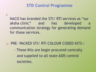 STD Control Programme
§
NACO has branded the STI/ RTI services as “sur
aksha clinic” and has developed a
communication strategy for generating demand
for these services.
o PRE- PACKED STI/ RTI COLOUR CODED KITS-:
- These Kits are begin procured centrally
and supplied to all state AIDS control
societies.
 