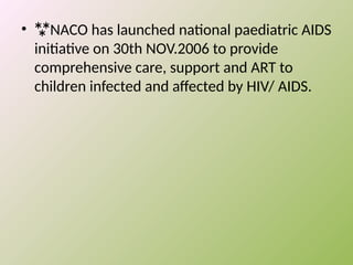 • NACO has launched national paediatric AIDS
initiative on 30th NOV.2006 to provide
comprehensive care, support and ART to
children infected and affected by HIV/ AIDS.
 