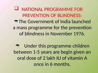  NATIONAL PROGRAMME FOR
PREVENTION OF BLINDNESS:
The Government of India launched

a mass programme for the prevention
of blindness in November 1976.
 Under this programme children
between 1-5 years are begin given an
oral dose of 2 lakh IU of vitamin A
once in 6 months.
 