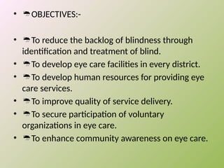 • OBJECTIVES:-
• To reduce the backlog of blindness through
identification and treatment of blind.
• To develop eye care facilities in every district.
• To develop human resources for providing eye
care services.
• To improve quality of service delivery.
• To secure participation of voluntary
organizations in eye care.
• To enhance community awareness on eye care.
 