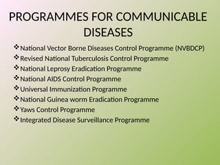 PROGRAMMES FOR COMMUNICABLE
DISEASES
National Vector Borne Diseases Control Programme (NVBDCP)
Revised National Tuberculosis Control Programme
National Leprosy Eradication Programme
National AIDS Control Programme
Universal Immunization Programme
National Guinea worm Eradication Programme
Yaws Control Programme
Integrated Disease Surveillance Programme
 