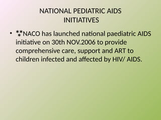 NATIONAL PEDIATRIC AIDS
INITIATIVES
• NACO has launched national paediatric AIDS
initiative on 30th NOV.2006 to provide
comprehensive care, support and ART to
children infected and affected by HIV/ AIDS.
 